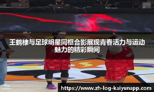 王鹤棣与足球明星同框合影展现青春活力与运动魅力的精彩瞬间
